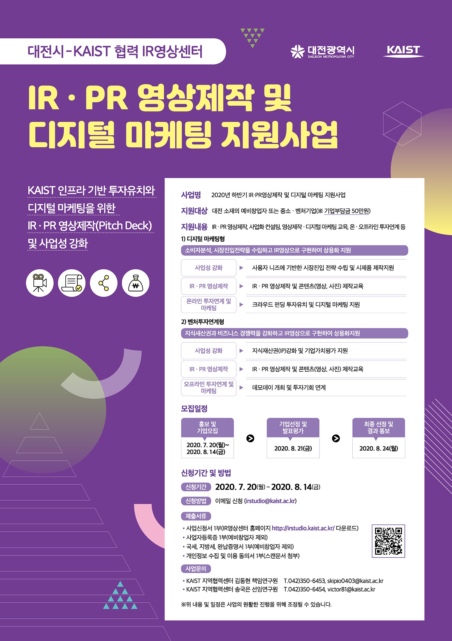 [대전시-KAIST 협력 IR영상센터] IR PR 영상제작 및 디지털 마케팅 지원사업, KAIST 인프라 기반 투자유치와 디지털 마케팅을 위한 IR PR영상제작(Pitch Deck) 및 사업성 강화, 사업명: 2020년 하반기 IR PR 영상제작 및 디지털 마케팅 지원사업, 지원대상: 대전 소재의 예비방업자 또는 중소 벤처기업(기업부담금 50만원), 지원내용: IR PR영상제작, 사업화 컨설팅, 영상제작 디지털 마케팅 교육, 온오프라인 투자연계 등 1)디지털 마케팅현: 소비자분석, 시장진입전략을 수립하고 IR영상으로 구현하여 상용화 지원, 사업성 강화-사용자 니즈에 기반한 시장진입 전략 수립 및 시제품 제작지원, IR PR영상제작-IR PR 영상제작 및 콘텐츠(영상, 사진) 제작 교육, 온라인 투자연계 및 마케팅-크라우드 펀딩 투자유치 및 디지털 마케팅 지원, 2)벤처투자연계형: 지식재산권과 비즈니스 경쟁력을 강화하고 IR영상으로 구현하여 상용화지원, 사업성 강화: 지식재산권(IP) 강화 및 기업가치평가 지원, IR PR영상제작-IR PR 영상제작 및 콘텐츠(영상, 사진) 제작교육, 오프라인 투자연계 및 마케팅-데모데이 개최 및 투자기회 연계, 모집일정: 홍보 및 기업모집 2020.7.20.(월)~2020.8.14.(금), 기업선정 및 발표평가: 2020.8.21.(금), 최종 선정 및 결과 통보:2020.8.24.(월), 신청기간 및 방법: 신청기간 2020.7.20.(월)~2020.8.14.(금) 신청방법: 이메일 신청(irstudio@kaist.ac.kr), 제출서류: 사업신청서 1부(IR영상센터 홈페이지 http://irstudio.kaist.ac.kr/다운로드), 사업주등록증 1부(예비창업자 제외), 국세, 지방세, 완납증명서 1부(예비창업자 제외), 개인정보 수집 및 이용 동의서 1부(스캔문서 첨부), 사업문의: KIAST 지역협력센터 김동현 책임연구원 042)350-6453, KIAST 지역협력센터 송국은 선임연구원 042)350-6454