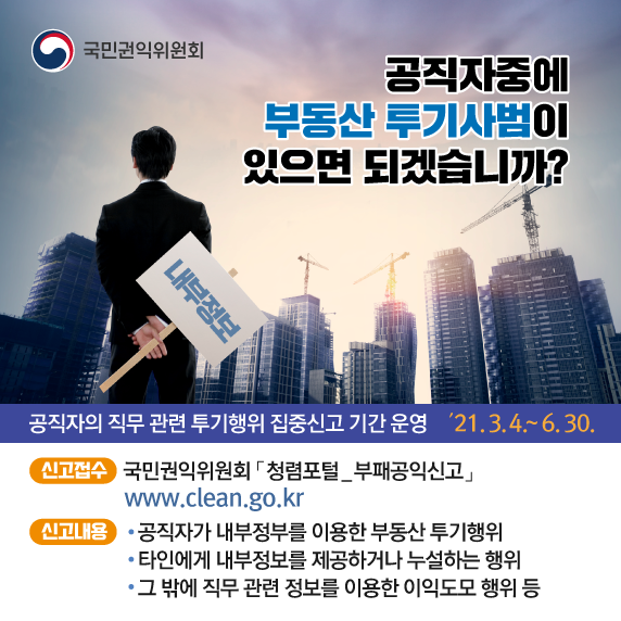 공직자중에 부동산 투기사범이 있으면 되겠습니까? 공직자의 직무 관련 투기행위 집중신고 기간 운영 '21.3.4.~6.30. 신고접수 : 국민권익위원회 청렴포털_부패공익신고 www.clean.go.kr, 신고내용 : 공직자가 내부정부를 이용한 부동산 투기행위, 타인에게 내부정보를 제공하거나 누설하는 행위, 그 밖에 직무 관련 정보를 이용한 이익도모 행위 등