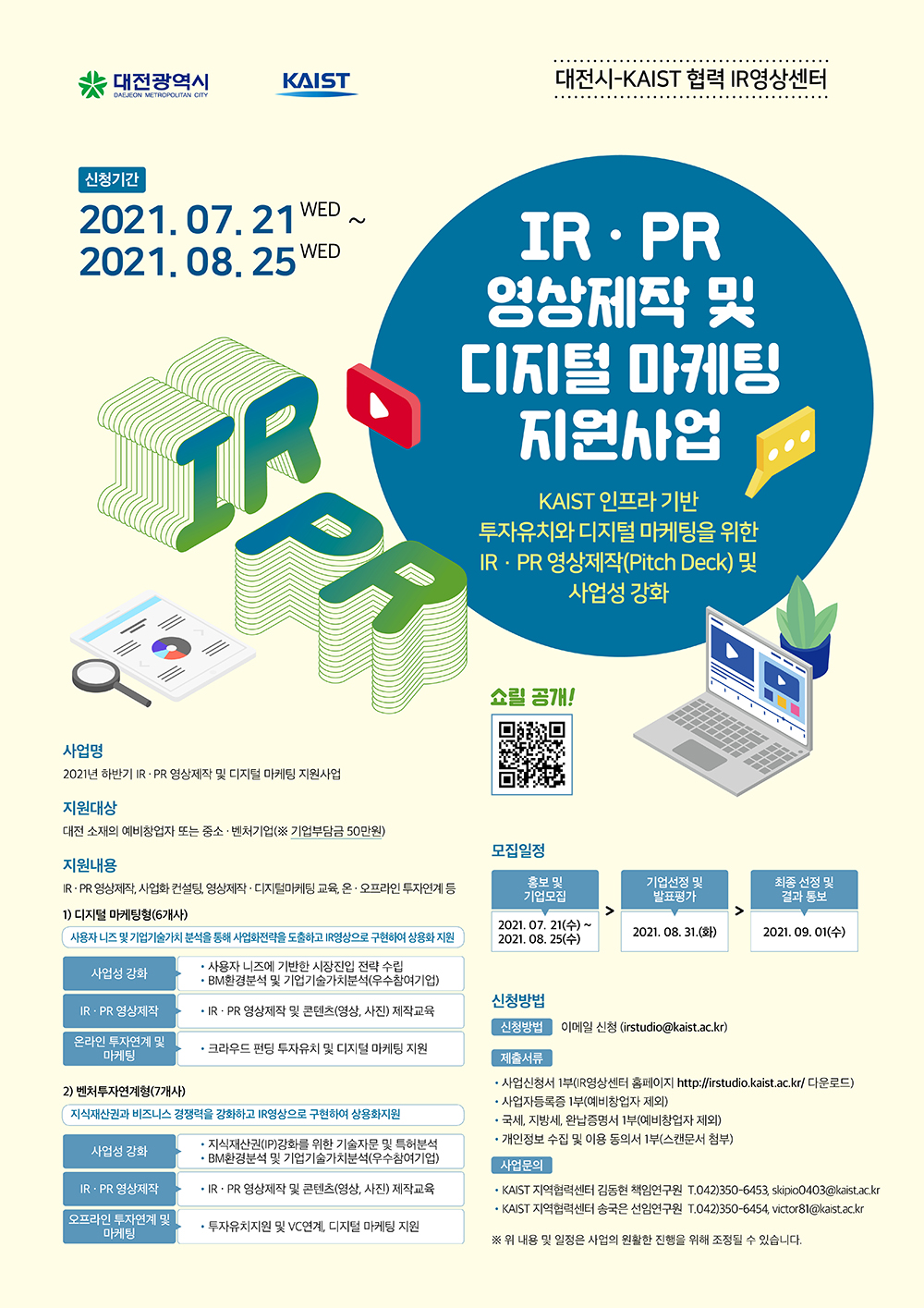 대전시-KAIST 협력 IR영상센터, 신청기간: 2021.07.21(수)~2021.08.25(수), IR PR 영상제작 및 디지털 마케팅 지원사업, KAIST 인프라 기반 투자유치와 디지털 마케팅을 위한 IR PR 영상제작(Pitch Deck) 및 사업성 강화, 사업명: 2021년 하반기 IR PR 영상제작 및 디지털 마케팅 지원사업, 지원대상: 대전 소재의 예비창업자 또는 중소, 벤처기업(기업부담금 50만원), 지원내용: IR PR 영상제작, 사업화 컨설팅, 영상제작 디지털마케팅 교육, 온오프라인 투자연계 등, 1) 디지털 마케팅(6개사): 사용자 니즈 및 기업기술가치 분석을 통해 사업화전략을 도출하고 IR영상으로 구현하여 상용화 지원, 사업성 강화: 사용자 니즈에 기반한 시장진입 전략 수립, BM환경분석 및 기업기술가치분석(우수참여기업), IR PR 영상제작: IR PR 영상제작 및 콘텐츠(영상, 사진) 제작교육, 온라인 투자연계 및 마케팅: 크라우드 펀딩 투자유치 및 디지털 마케팅 지원, 2) 벤처투자연계형(7개사) : 지식재산권과 비즈니스 경쟁력을 강화하고 IR영상으로 구현하여 상용화지원, 사업성 강화: 지식재산권(IP)강화를 위한 기술자문 및 특허분석, BM환경분석 및 기업기술가치분석(우수참여기업), IR PR영상제작: IR PR 영상제작 및 콘텐츠(영상, 사진) 제작교육, 오프라인 투자연계 및 마케팅: 투자유치지원 및 VC연계, 디지털 마케팅 지원, 모집일정: 홍보 및 기업모집: 2021.07.21(수)~2021.08.25(수), 기업선정 및 발표평가: 2021.08.31.(화), 최종 선정 및 결과 통보: 2021.09.01(수), 신청방법: 이메일신청(irstudio@kaist.ac.kr) 제출서류: 사업신청서 1부(IR영상센터 홈페이지 http://irstudio.kaist.ac.kr/ 다운로드), 사업자등록증 1부(예비창업자 제외), 국세, 지방세, 완납증명서 1부(예비창업자 제외), 개인정보 수집 및 이용 동의서 1부(스캔문서 첨부), 사업문의: 김동현 책임(연) Tel. 042-350-6453, E-mail : skipio0403@kaist.ac.kr, 송국은 선임(연) Tel. 042-350-6454, E-mail : victor81@kaist.ac.kr