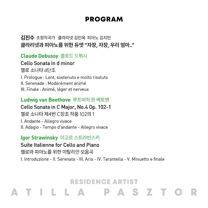 PROGRAM 김진수 초청작곡가 클라리넷 김민욱 피아노 김지민 클라리넷과 피아노를 위한 듀엣 '자장 자장, 우리 엄마..' Claude Debussy 클로드 드뷔시 Cello Sonata in d minor 첼로 소나타 d단조 I. Prologue : Lent, sostenuto e molto risoluto II. Serenade : Modérément animé III. Finale: Animé, léger et nerveux Ludwig van Beethove 루트비히 판 베토벤 Cello Sonata in C Major, No.4 0p. 102-1 첼로 소나타 제4번 C장조 작품 102의 1 I. Andante - Allegro vivace II. Adagio - Tempo d'andante - Allegro vivace Igor Strawinsky 이고르 스트라빈스키 Suite Italienne for Cello and Piano 첼로와 피아노를 위한 이탈리안 모음곡 I. Introduzione - II. Serenata - III. Aria - IV. Tarantella - V. Minuetto e finale RESIDENCE ARTIST ATILLA PASZTOR