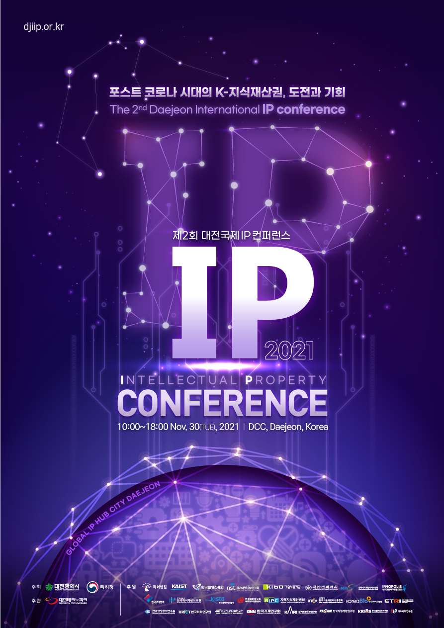 dgiip.or.kr 포스트 코로나 시대의 K-지식재산권, 도전과 기회 The 2nd Daejeon International IP conference 제2회 대전국제 IP컨퍼런스 (IP 2021) INTELLECTUAL PROPERTY CONFERENCE 10:00~18:00 Nov.30(TUE), 2021 | DCC, Daejeon, Korea 주최(대전광역시, 특허청), 주관(대전테크노파크), 후원(특허법원, KAIST, 한국발명진흥회, 국가과학기술연구회, 기술보증가금, 대한벤처사회, 한국무역협회, 한국지식재산보호원 Kista, 지역지식재산센터, KTCA, KoreaBio, ETR, KRIC한국화학연구원, KIMM, KIRI, KRISS, ibs기초과학연구원 등)